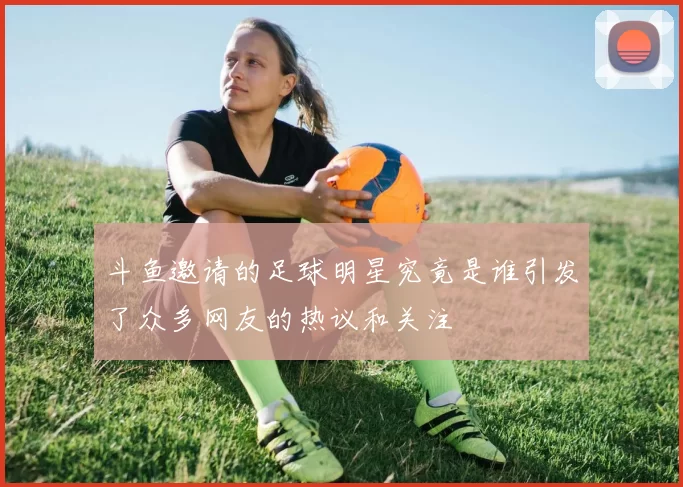 斗鱼邀请的足球明星究竟是谁引发了众多网友的热议和关注
