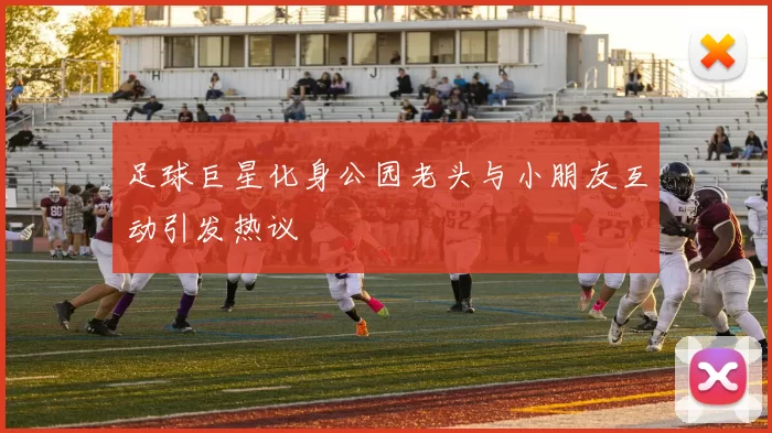 足球巨星化身公园老头与小朋友互动引发热议