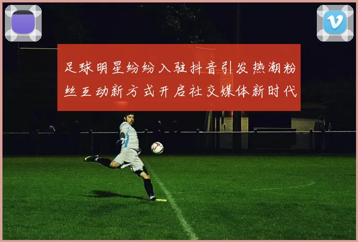 足球明星纷纷入驻抖音引发热潮粉丝互动新方式开启社交媒体新时代