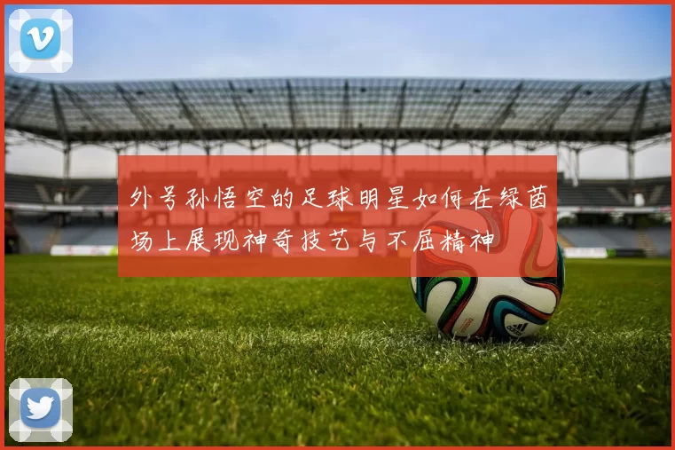 外号孙悟空的足球明星如何在绿茵场上展现神奇技艺与不屈精神