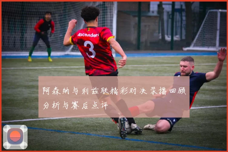 阿森纳与利兹联精彩对决录播回顾分析与赛后点评