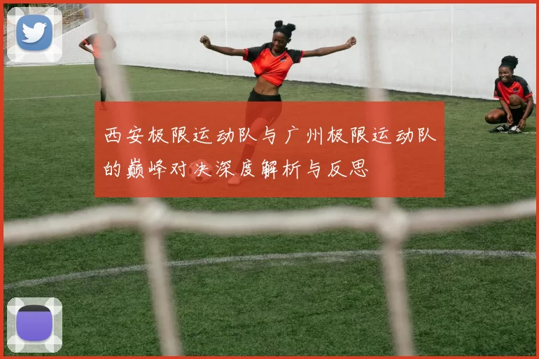 西安极限运动队与广州极限运动队的巅峰对决深度解析与反思