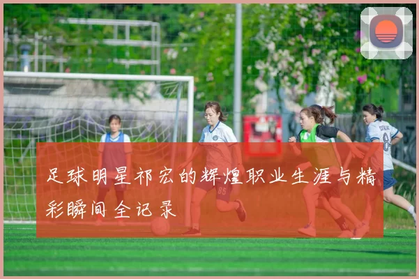 足球明星祁宏的辉煌职业生涯与精彩瞬间全记录
