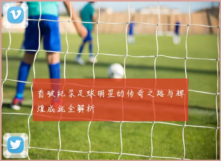 首破纪录足球明星的传奇之路与辉煌成就全解析