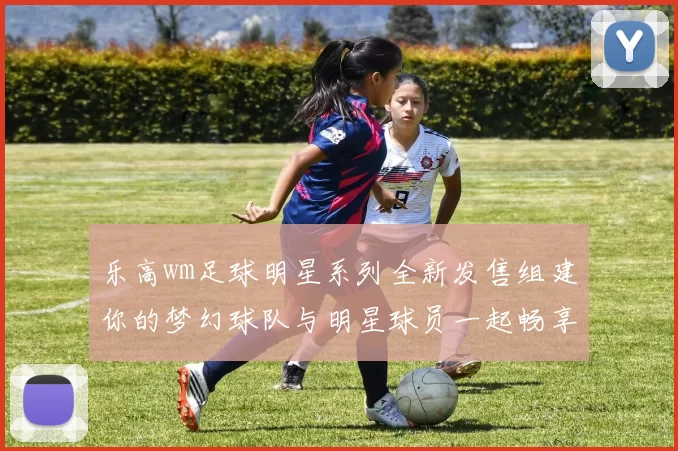 乐高wm足球明星系列全新发售组建你的梦幻球队与明星球员一起畅享足球激情