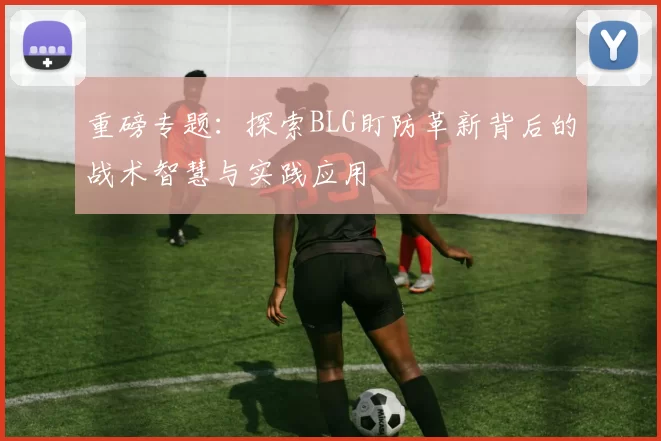 重磅专题：探索BLG盯防革新背后的战术智慧与实践应用