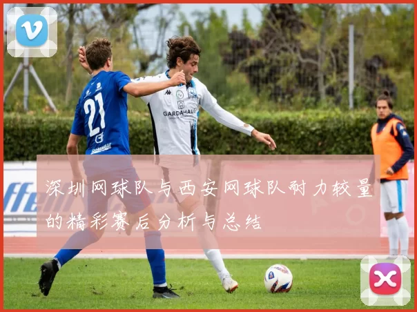深圳网球队与西安网球队耐力较量的精彩赛后分析与总结