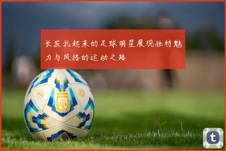 长发扎起来的足球明星展现独特魅力与风格的运动之路