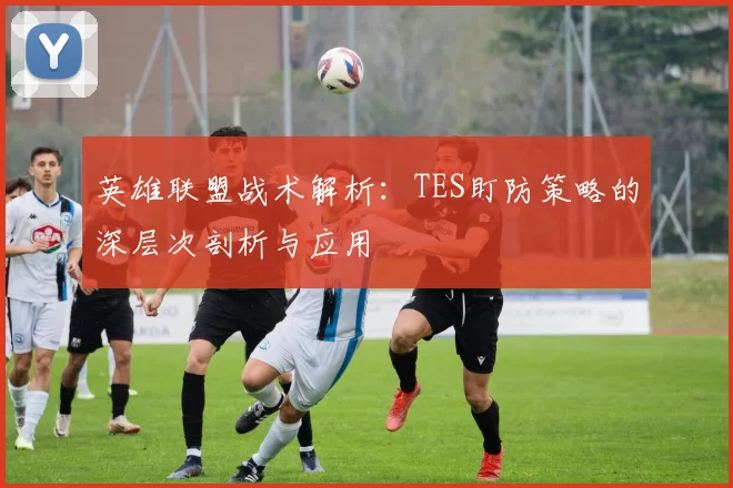 英雄联盟战术解析：TES盯防策略的深层次剖析与应用