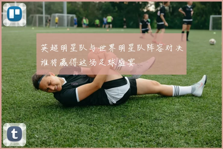 英超明星队与世界明星队阵容对决谁将赢得这场足球盛宴