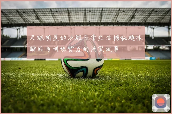 足球明星的沙雕日常生活揭秘趣味瞬间与训练背后的搞笑故事