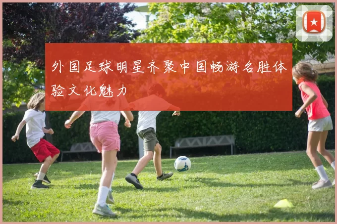 外国足球明星齐聚中国畅游名胜体验文化魅力