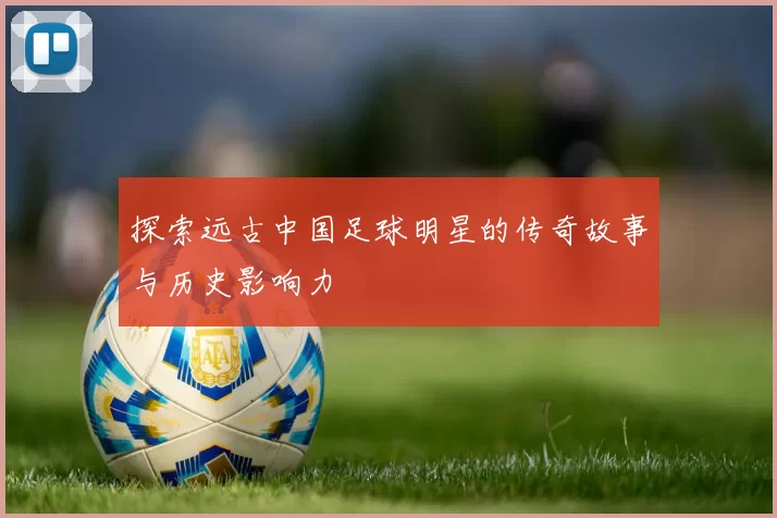 探索远古中国足球明星的传奇故事与历史影响力