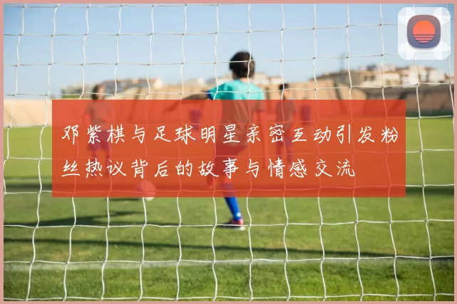 邓紫棋与足球明星亲密互动引发粉丝热议背后的故事与情感交流