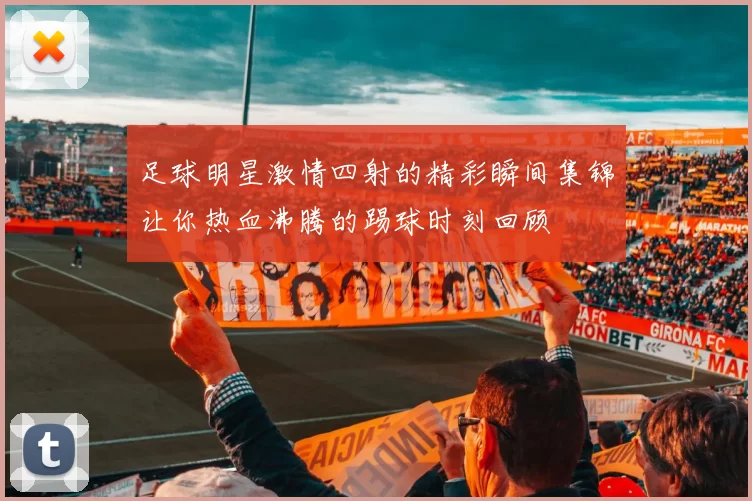 足球明星激情四射的精彩瞬间集锦让你热血沸腾的踢球时刻回顾