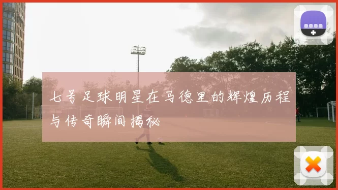 七号足球明星在马德里的辉煌历程与传奇瞬间揭秘