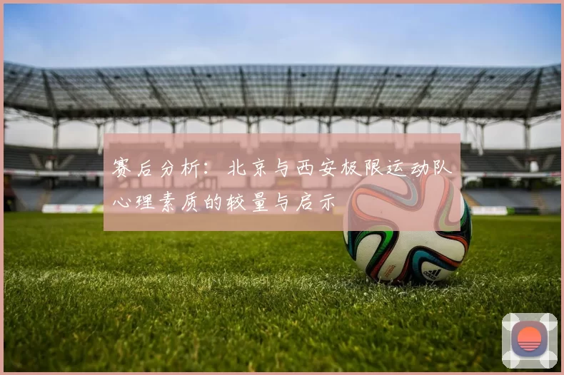 赛后分析：北京与西安极限运动队心理素质的较量与启示