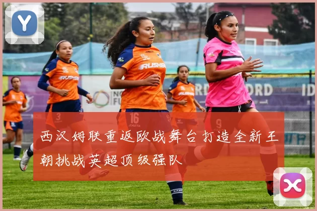 西汉姆联重返欧战舞台打造全新王朝挑战英超顶级强队