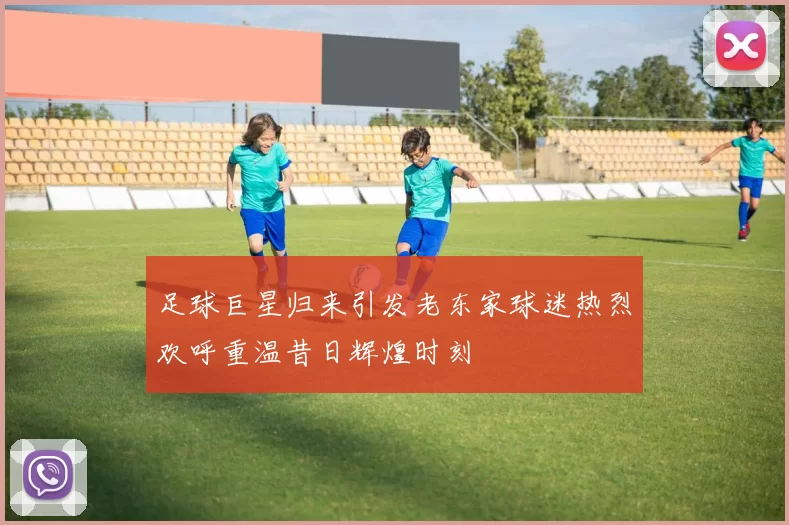 足球巨星归来引发老东家球迷热烈欢呼重温昔日辉煌时刻