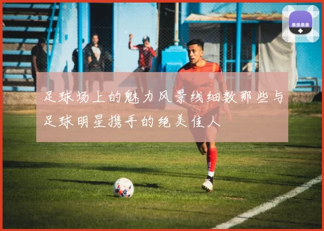足球场上的魅力风景线细数那些与足球明星携手的绝美佳人
