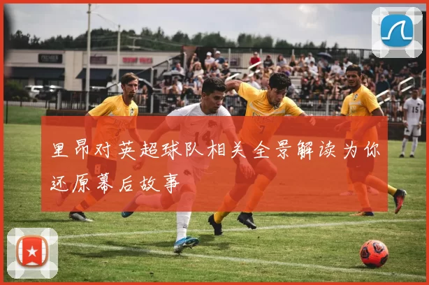 里昂对英超球队相关全景解读为你还原幕后故事