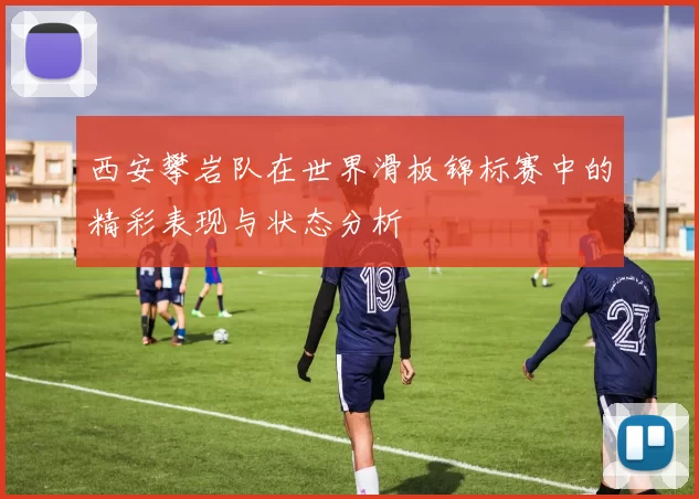 西安攀岩队在世界滑板锦标赛中的精彩表现与状态分析