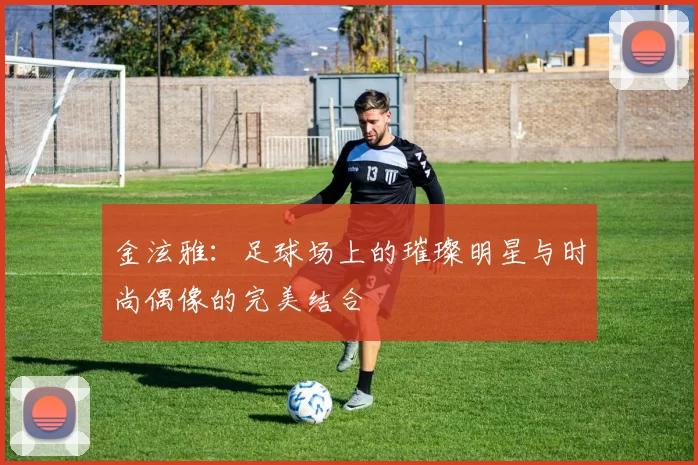 金泫雅：足球场上的璀璨明星与时尚偶像的完美结合