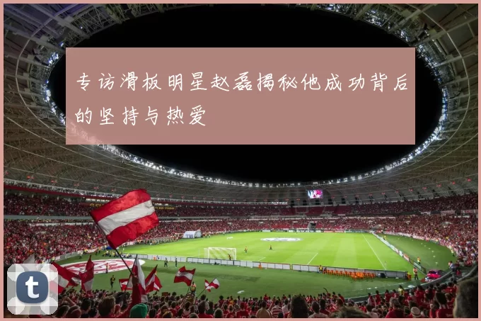 专访滑板明星赵磊揭秘他成功背后的坚持与热爱