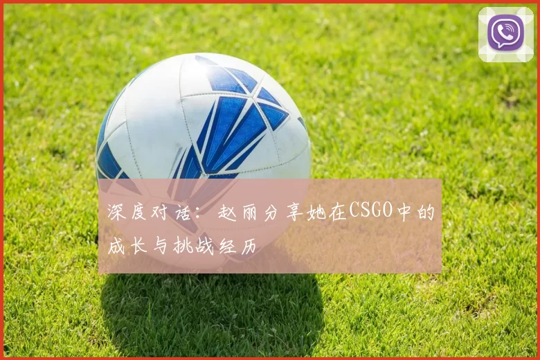 深度对话：赵丽分享她在CSGO中的成长与挑战经历
