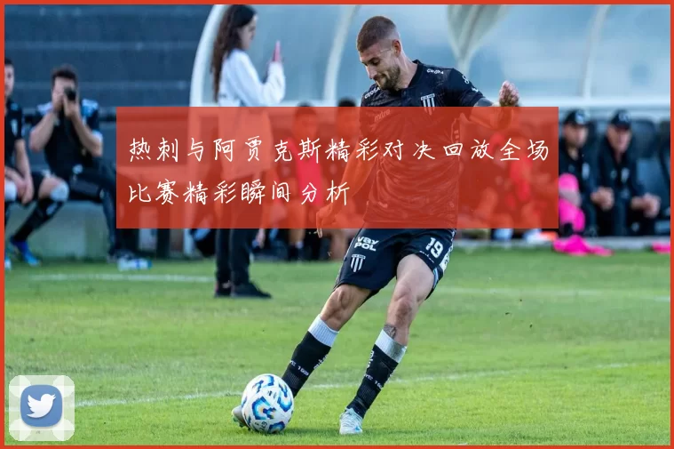 热刺与阿贾克斯精彩对决回放全场比赛精彩瞬间分析