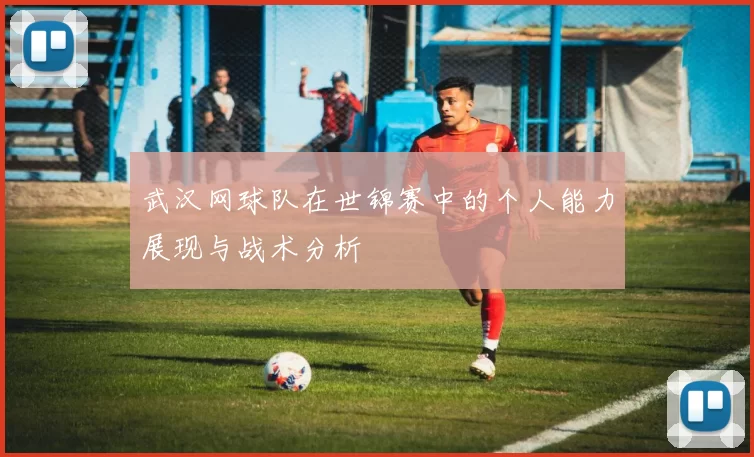 武汉网球队在世锦赛中的个人能力展现与战术分析