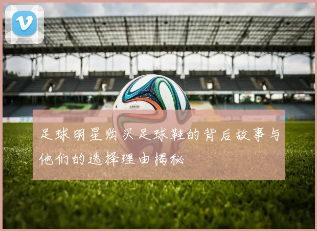 足球明星购买足球鞋的背后故事与他们的选择理由揭秘