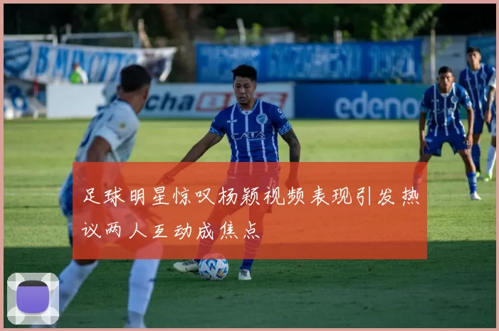 足球明星惊叹杨颖视频表现引发热议两人互动成焦点