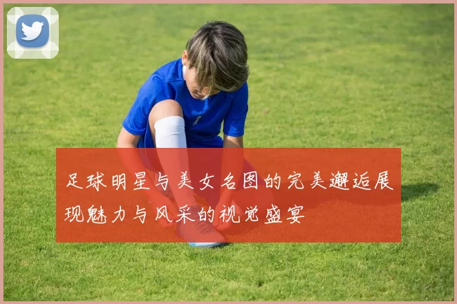 足球明星与美女名图的完美邂逅展现魅力与风采的视觉盛宴