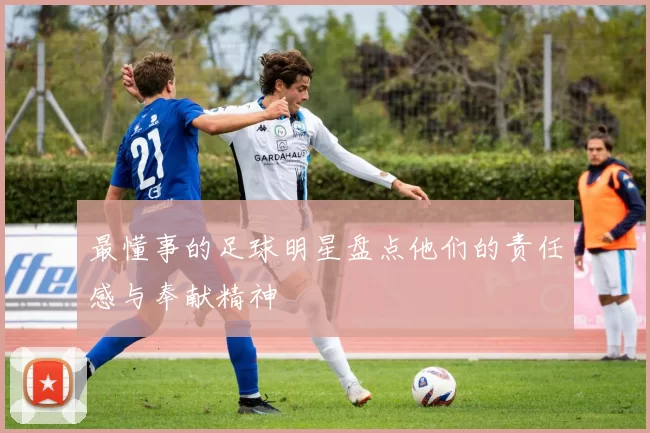 最懂事的足球明星盘点他们的责任感与奉献精神