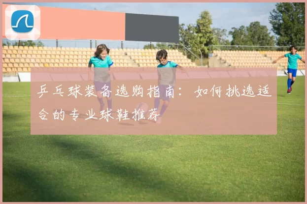 乒乓球装备选购指南：如何挑选适合的专业球鞋推荐