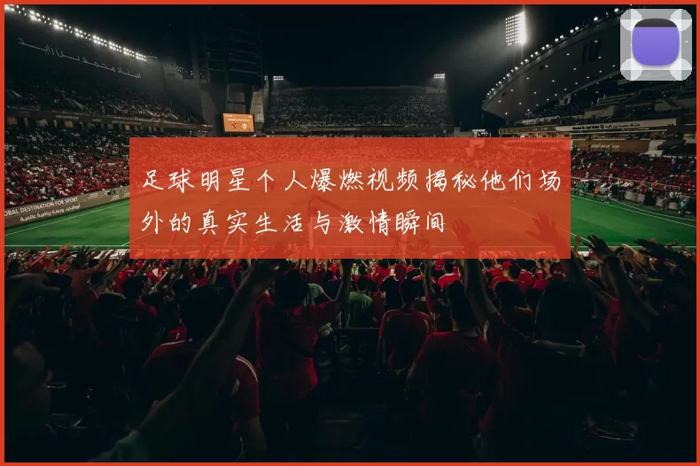足球明星个人爆燃视频揭秘他们场外的真实生活与激情瞬间
