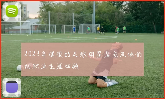 2023年退役的足球明星盘点及他们的职业生涯回顾