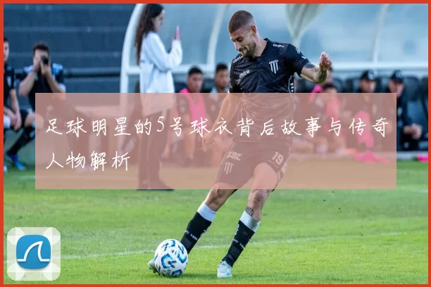 足球明星的5号球衣背后故事与传奇人物解析