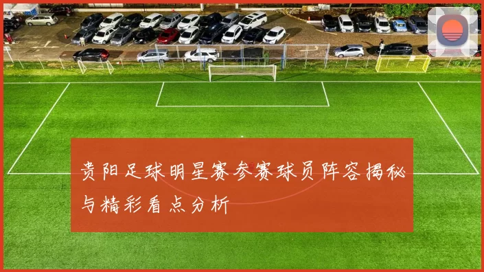 贵阳足球明星赛参赛球员阵容揭秘与精彩看点分析