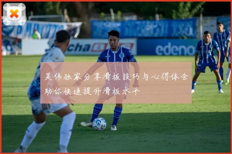 吴伟独家分享滑板技巧与心得体会助你快速提升滑板水平