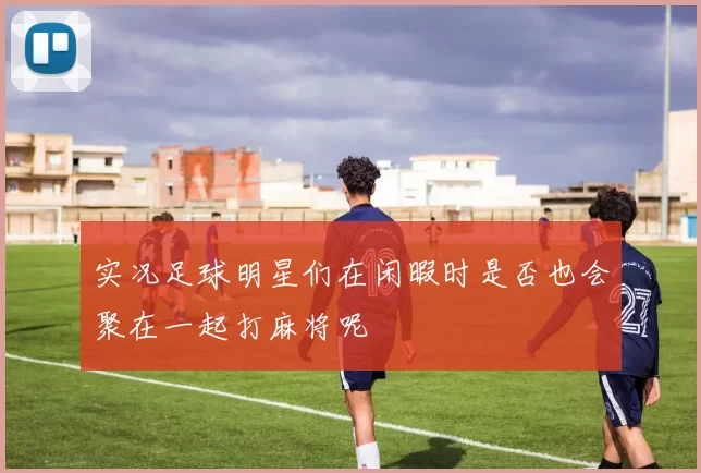 实况足球明星们在闲暇时是否也会聚在一起打麻将呢