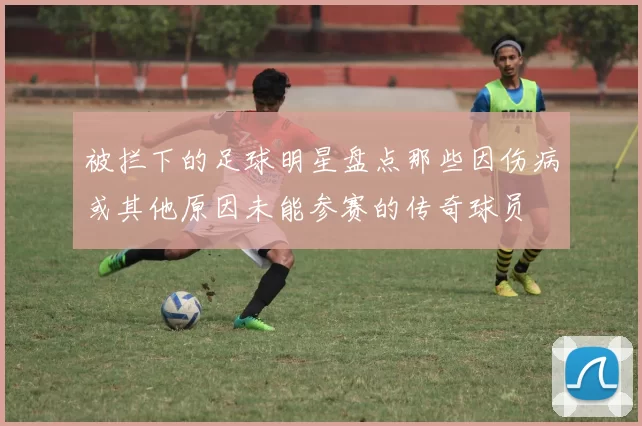 被拦下的足球明星盘点那些因伤病或其他原因未能参赛的传奇球员