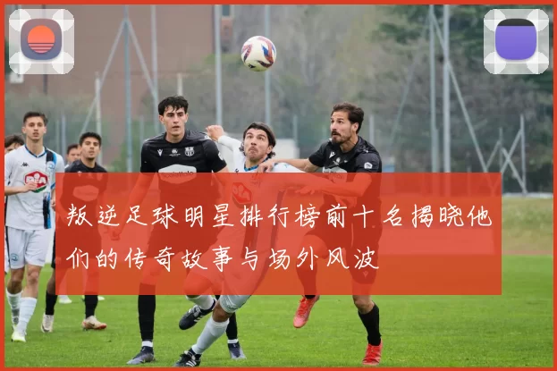 叛逆足球明星排行榜前十名揭晓他们的传奇故事与场外风波