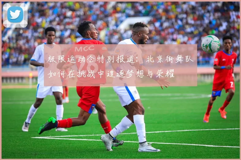 极限运动会特别报道：北京街舞队如何在挑战中追逐梦想与荣耀