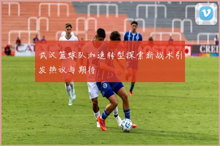 武汉篮球队加速转型探索新战术引发热议与期待