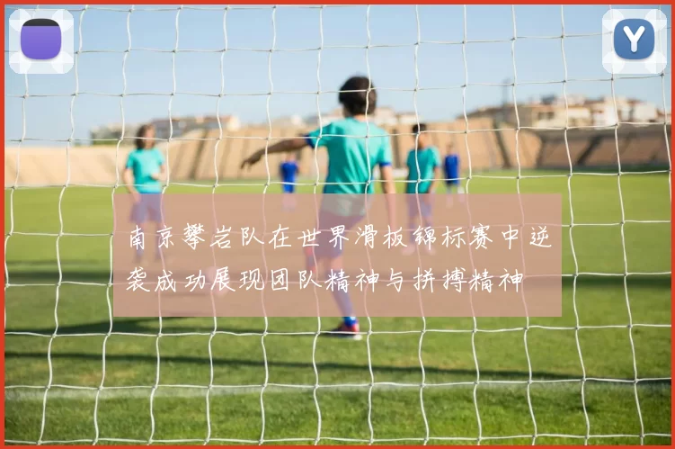 南京攀岩队在世界滑板锦标赛中逆袭成功展现团队精神与拼搏精神