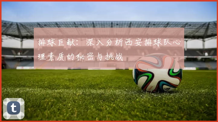 排球巨献：深入分析西安排球队心理素质的秘密与挑战
