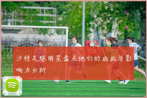 沙特足球明星盘点他们的成就与影响力分析