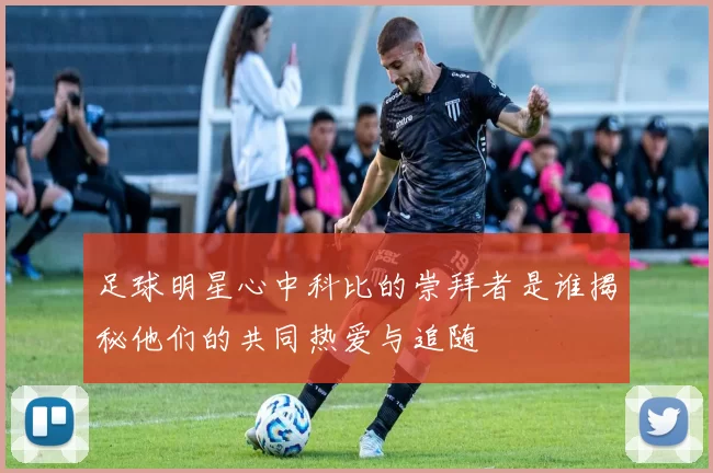 足球明星心中科比的崇拜者是谁揭秘他们的共同热爱与追随